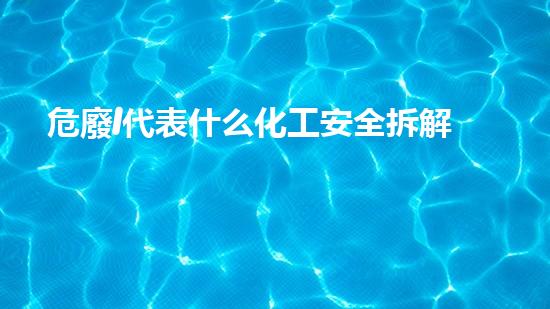 危廢I代表什么化工安全拆解：現(xiàn)代技術(shù)的突破與應(yīng)用？